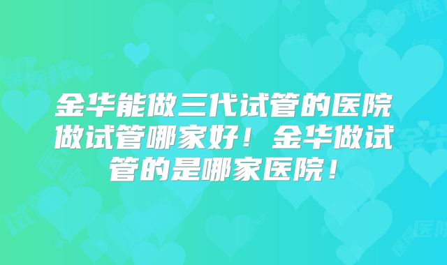 金华能做三代试管的医院做试管哪家好！金华做试管的是哪家医院！