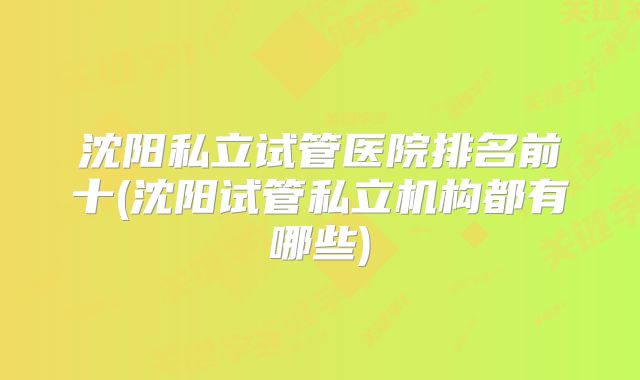 沈阳私立试管医院排名前十(沈阳试管私立机构都有哪些)