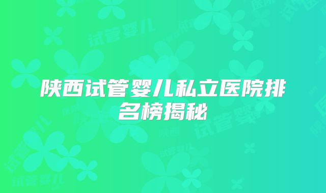 陕西试管婴儿私立医院排名榜揭秘