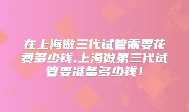 在上海做三代试管需要花费多少钱,上海做第三代试管要准备多少钱！