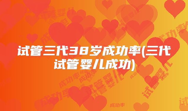 试管三代38岁成功率(三代试管婴儿成功)