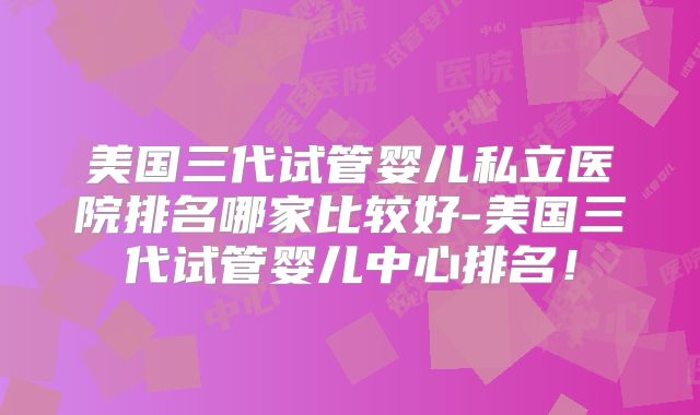 美国三代试管婴儿私立医院排名哪家比较好-美国三代试管婴儿中心排名！