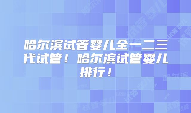 哈尔滨试管婴儿全一二三代试管！哈尔滨试管婴儿排行！