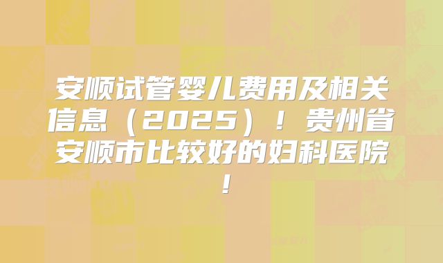 安顺试管婴儿费用及相关信息（2025）！贵州省安顺市比较好的妇科医院！