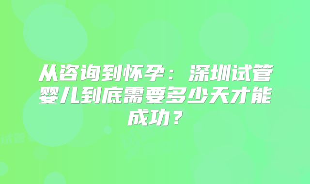 从咨询到怀孕：深圳试管婴儿到底需要多少天才能成功？
