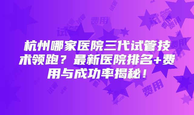 杭州哪家医院三代试管技术领跑？最新医院排名+费用与成功率揭秘！