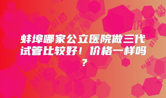 蚌埠哪家公立医院做三代试管比较好!价格一样吗?