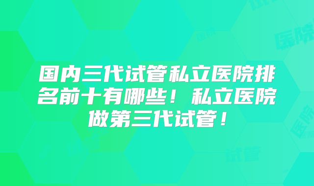 国内三代试管私立医院排名前十有哪些！私立医院做第三代试管！