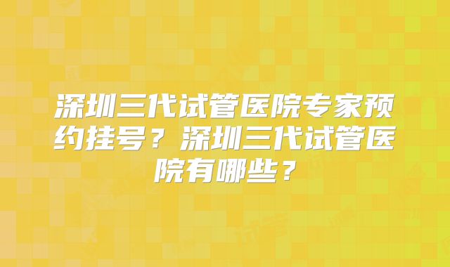 深圳三代试管医院专家预约挂号?深圳三代试管医院有哪些?