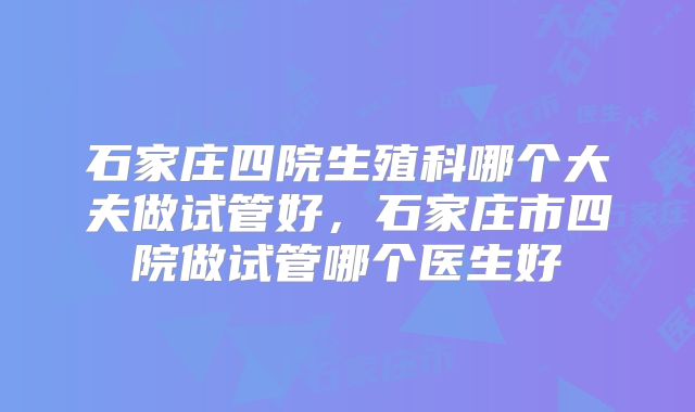 石家庄四院生殖科哪个大夫做试管好,石家庄市四院做试管哪个医生好