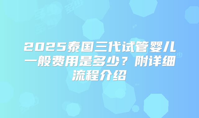 2025泰国三代试管婴儿一般费用是多少？附详细流程介绍