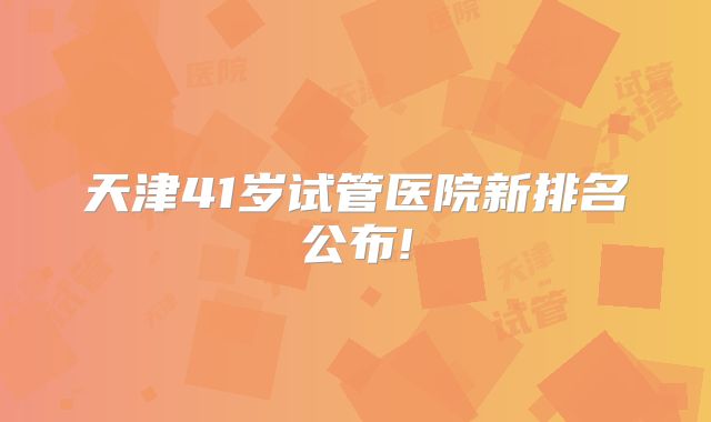 天津41岁试管医院新排名公布!