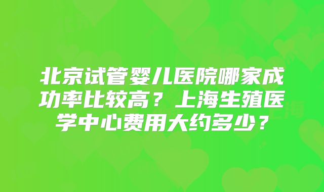 北京试管婴儿医院哪家成功率比较高？上海生殖医学中心费用大约多少？