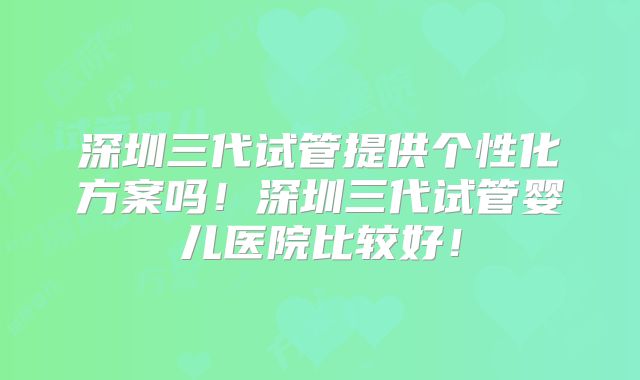 深圳三代试管提供个性化方案吗!深圳三代试管婴儿医院比较好!