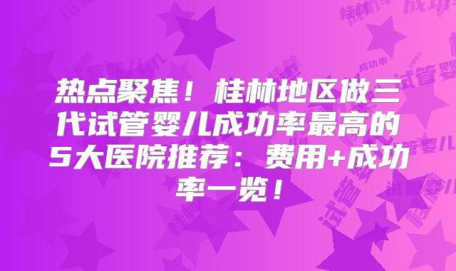 热点聚焦！桂林地区做三代试管婴儿成功率最高的5大医院推荐：费用+成功率一览！