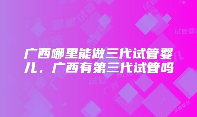 广西哪里能做三代试管婴儿，广西有第三代试管吗
