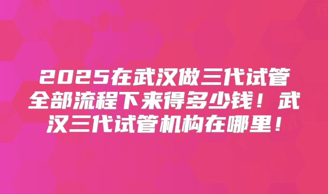 2025在武汉做三代试管全部流程下来得多少钱！武汉三代试管机构在哪里！