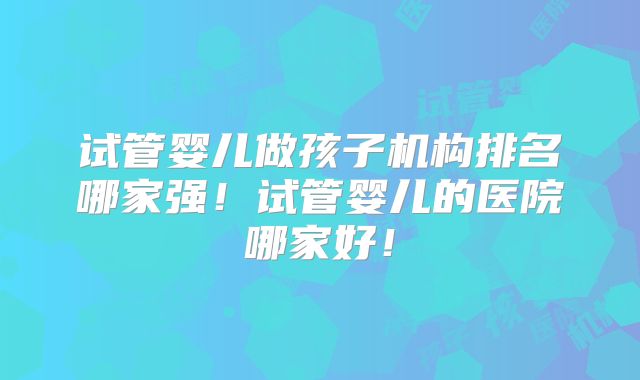 试管婴儿做孩子机构排名哪家强！试管婴儿的医院哪家好！