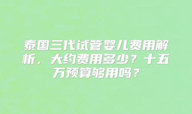 泰国三代试管婴儿费用解析,大约费用多少?十五万预算够用吗?