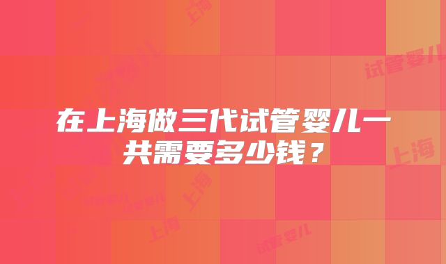 在上海做三代试管婴儿一共需要多少钱?