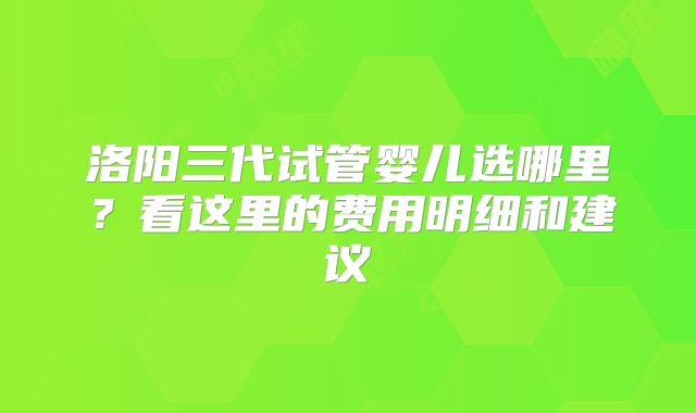 洛阳三代试管婴儿选哪里？看这里的费用明细和建议