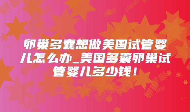卵巢多囊想做美国试管婴儿怎么办_美国多囊卵巢试管婴儿多少钱！