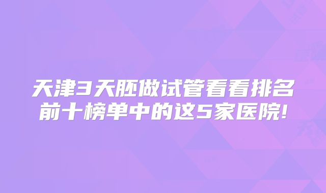 天津3天胚做试管看看排名前十榜单中的这5家医院!