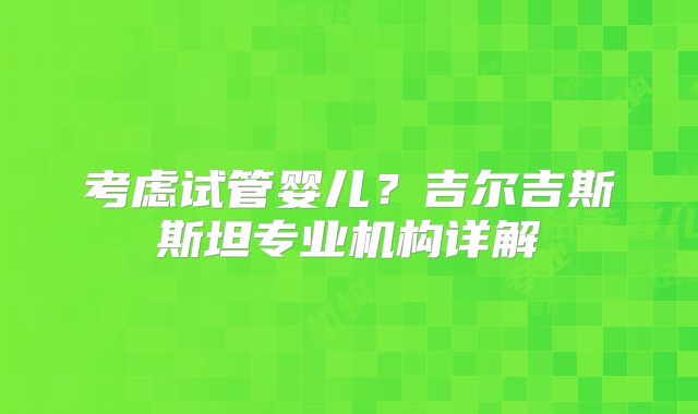 考虑试管婴儿？吉尔吉斯斯坦专业机构详解