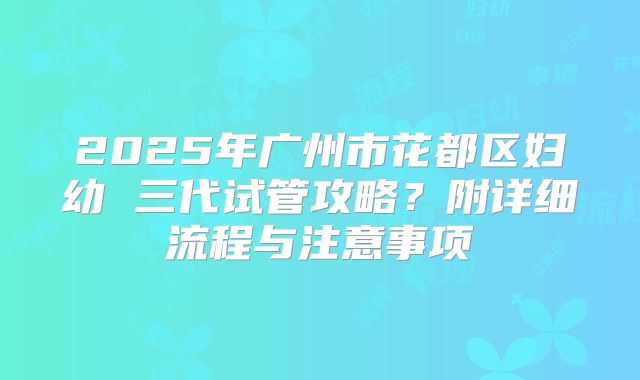 2025年广州市花都区妇幼 三代试管攻略?附详细流程与注意事项