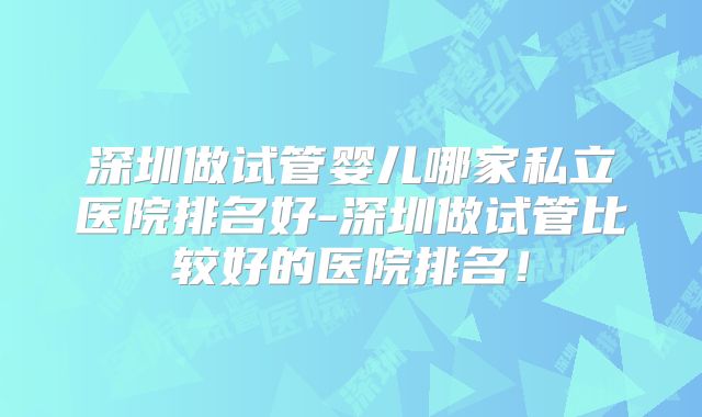 深圳做试管婴儿哪家私立医院排名好-深圳做试管比较好的医院排名！