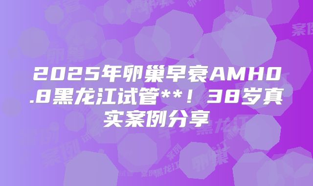 2025年卵巢早衰AMH0.8黑龙江试管**！38岁真实案例分享