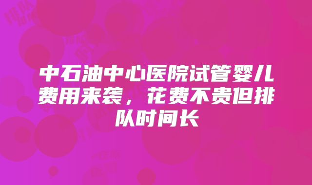 中石油中心医院试管婴儿费用来袭，花费不贵但排队时间长
