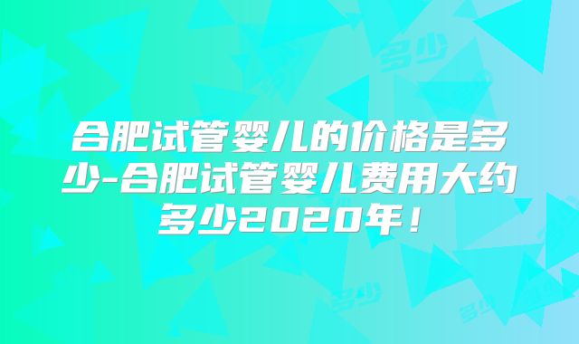 合肥试管婴儿的价格是多少-合肥试管婴儿费用大约多少2020年！