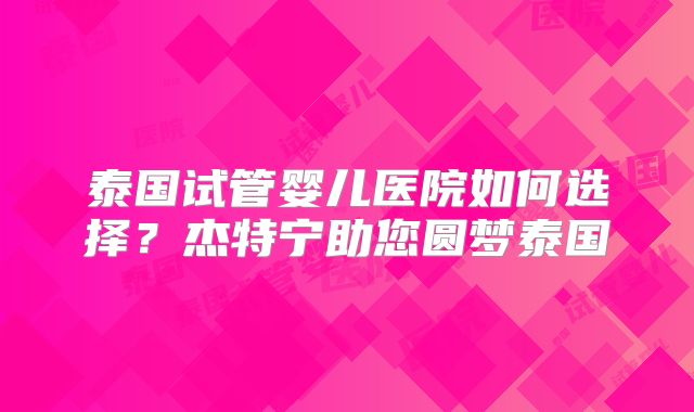 泰国试管婴儿医院如何选择？杰特宁助您圆梦泰国