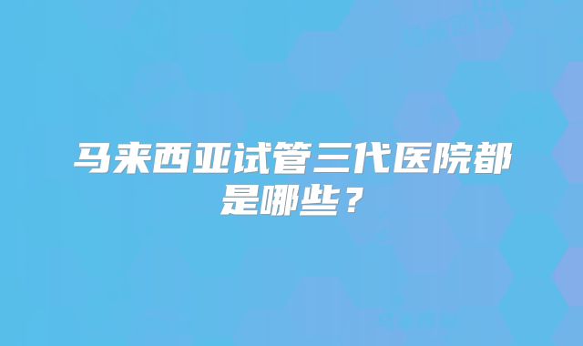 马来西亚试管三代医院都是哪些？