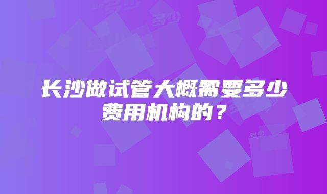 长沙做试管大概需要多少费用机构的？