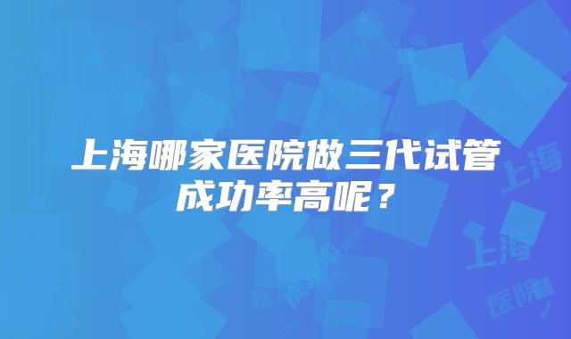 上海哪家医院做三代试管成功率高呢？