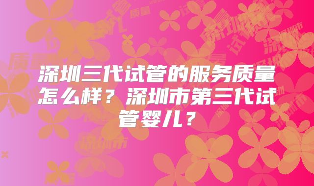深圳三代试管的服务质量怎么样？深圳市第三代试管婴儿？