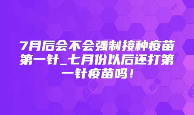 7月后会不会强制接种疫苗第一针_七月份以后还打第一针疫苗吗！