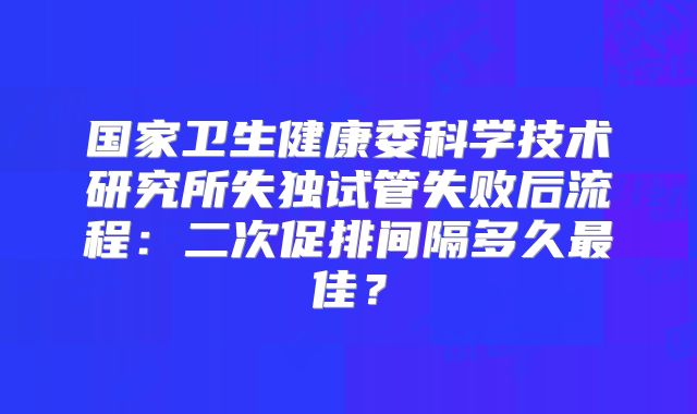 国家卫生健康委科学技术研究所失独试管失败后流程：二次促排间隔多久最佳？