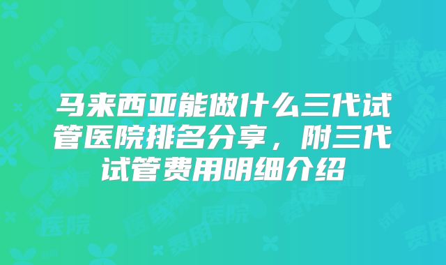 马来西亚能做什么三代试管医院排名分享，附三代试管费用明细介绍
