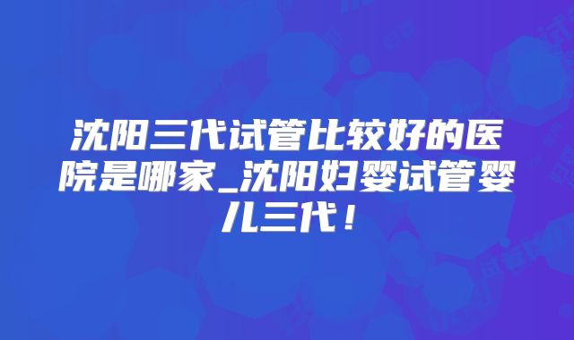 沈阳三代试管比较好的医院是哪家_沈阳妇婴试管婴儿三代!