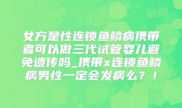 女方是性连锁鱼鳞病携带者可以做三代试管婴儿避免遗传吗_携带x连锁鱼鳞病男性一定会发病么？！