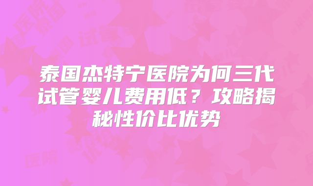 泰国杰特宁医院为何三代试管婴儿费用低？攻略揭秘性价比优势