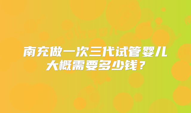 南充做一次三代试管婴儿大概需要多少钱?
