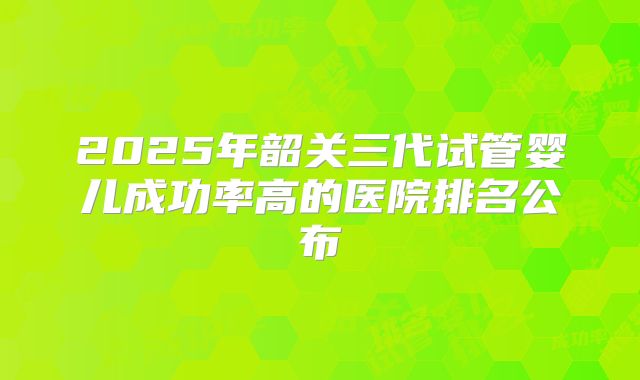 2025年韶关三代试管婴儿成功率高的医院排名公布