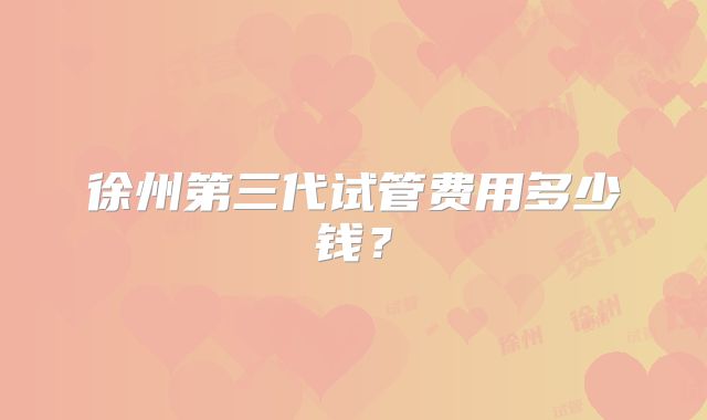 徐州第三代试管费用多少钱？