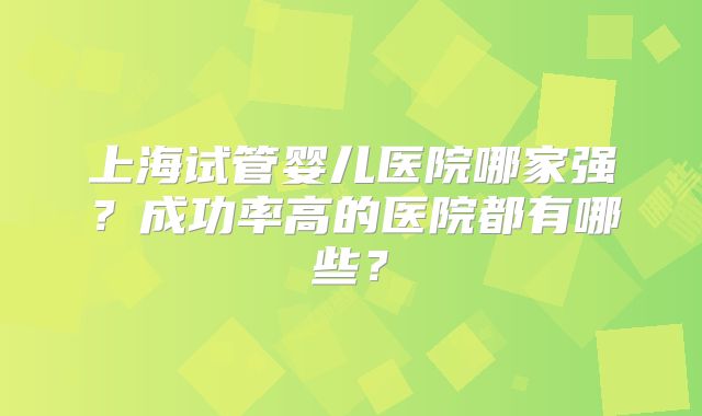 上海试管婴儿医院哪家强？成功率高的医院都有哪些？