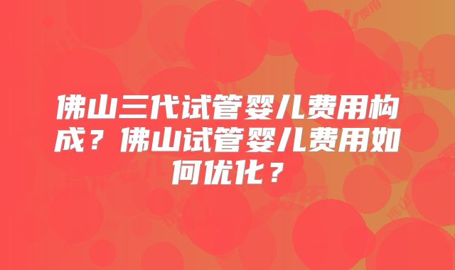 佛山三代试管婴儿费用构成?佛山试管婴儿费用如何优化?