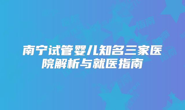 南宁试管婴儿知名三家医院解析与就医指南
